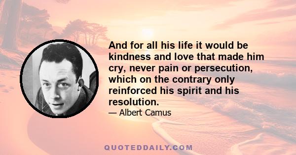 And for all his life it would be kindness and love that made him cry, never pain or persecution, which on the contrary only reinforced his spirit and his resolution.