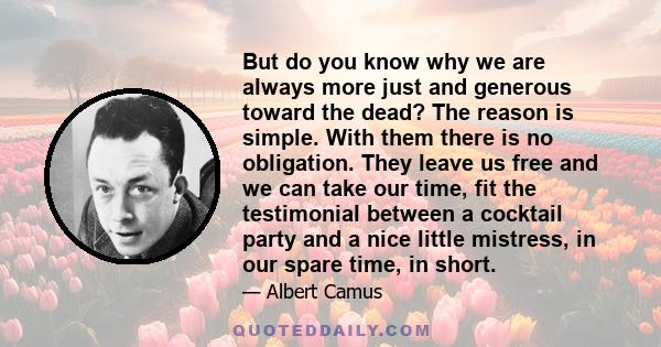 But do you know why we are always more just and generous toward the dead? The reason is simple. With them there is no obligation. They leave us free and we can take our time, fit the testimonial between a cocktail party
