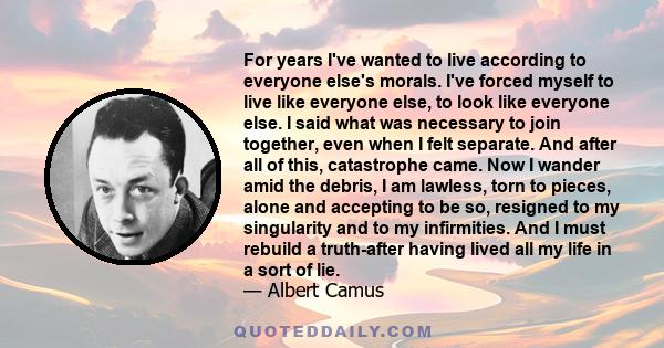 For years I've wanted to live according to everyone else's morals. I've forced myself to live like everyone else, to look like everyone else. I said what was necessary to join together, even when I felt separate. And