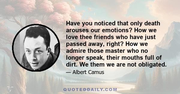 Have you noticed that only death arouses our emotions? How we love thee friends who have just passed away, right? How we admire those master who no longer speak, their mouths full of dirt. We them we are not obligated.