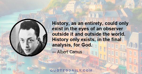 History, as an entirety, could only exist in the eyes of an observer outside it and outside the world. History only exists, in the final analysis, for God.