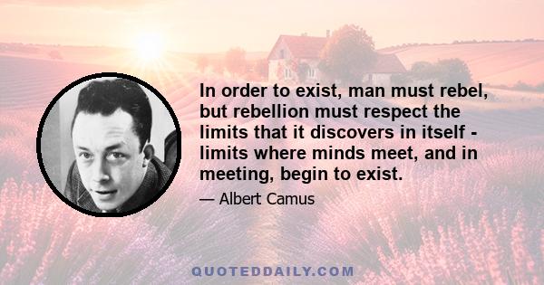 In order to exist, man must rebel, but rebellion must respect the limits that it discovers in itself - limits where minds meet, and in meeting, begin to exist.