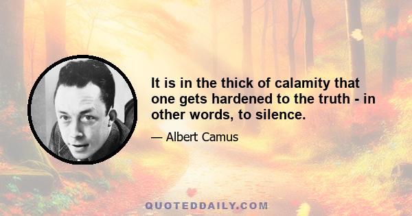 It is in the thick of calamity that one gets hardened to the truth - in other words, to silence.