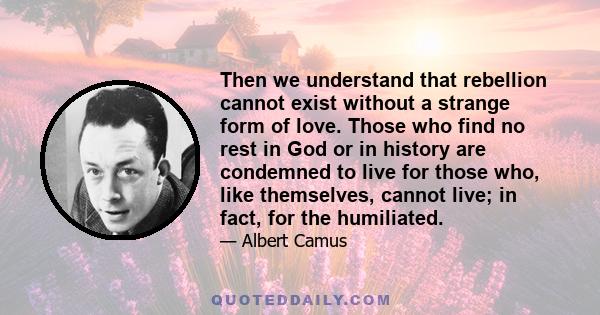 Then we understand that rebellion cannot exist without a strange form of love. Those who find no rest in God or in history are condemned to live for those who, like themselves, cannot live; in fact, for the humiliated.