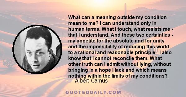 What can a meaning outside my condition mean to me? I can understand only in human terms. What I touch, what resists me - that I understand. And these two certainties - my appetite for the absolute and for unity and the
