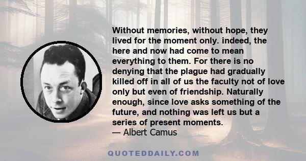 Without memories, without hope, they lived for the moment only. indeed, the here and now had come to mean everything to them. For there is no denying that the plague had gradually killed off in all of us the faculty not