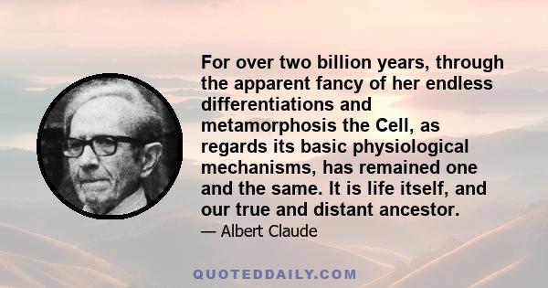 For over two billion years, through the apparent fancy of her endless differentiations and metamorphosis the Cell, as regards its basic physiological mechanisms, has remained one and the same. It is life itself, and our