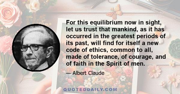 For this equilibrium now in sight, let us trust that mankind, as it has occurred in the greatest periods of its past, will find for itself a new code of ethics, common to all, made of tolerance, of courage, and of faith