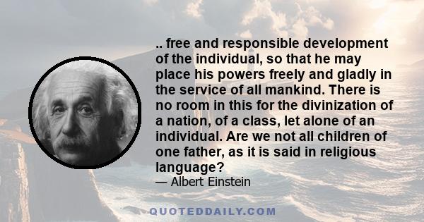 .. free and responsible development of the individual, so that he may place his powers freely and gladly in the service of all mankind. There is no room in this for the divinization of a nation, of a class, let alone of