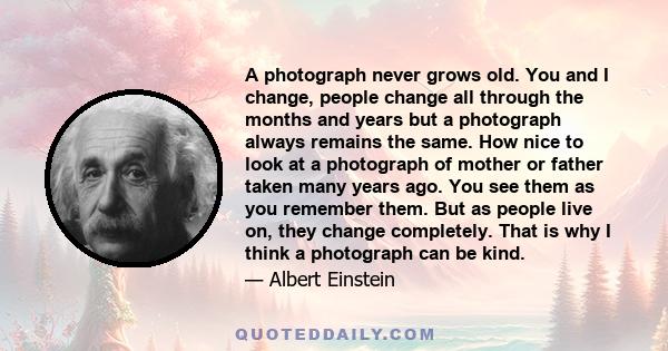 A photograph never grows old. You and I change, people change all through the months and years but a photograph always remains the same. How nice to look at a photograph of mother or father taken many years ago. You see