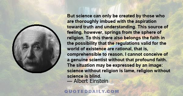But science can only be created by those who are thoroughly imbued with the aspiration toward truth and understanding. This source of feeling, however, springs from the sphere of religion. To this there also belongs the