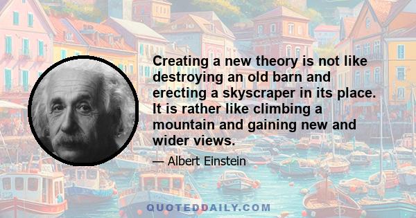Creating a new theory is not like destroying an old barn and erecting a skyscraper in its place. It is rather like climbing a mountain, gaining new and wider views, discovering unexpected connections between our
