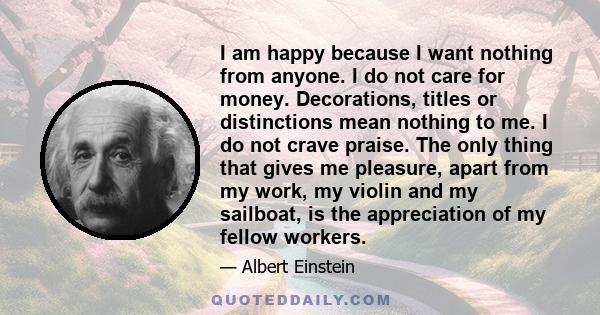 I am happy because I want nothing from anyone. I do not care for money. Decorations, titles or distinctions mean nothing to me. I do not crave praise. The only thing that gives me pleasure, apart from my work, my violin