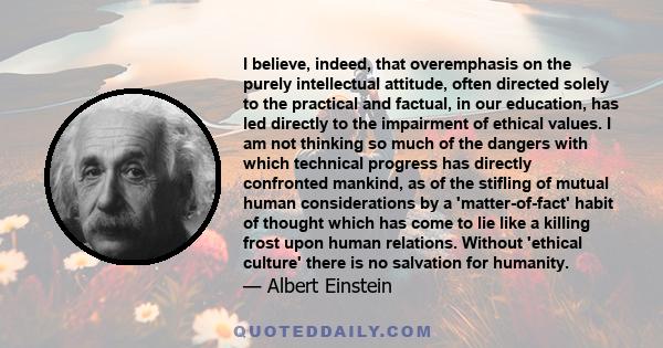 I believe, indeed, that overemphasis on the purely intellectual attitude, often directed solely to the practical and factual, in our education, has led directly to the impairment of ethical values. I am not thinking so