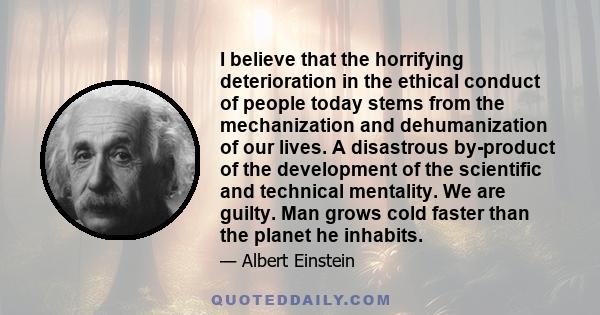 I believe that the horrifying deterioration in the ethical conduct of people today stems from the mechanization and dehumanization of our lives. A disastrous by-product of the development of the scientific and technical
