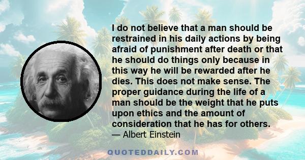 I do not believe that a man should be restrained in his daily actions by being afraid of punishment after death or that he should do things only because in this way he will be rewarded after he dies. This does not make