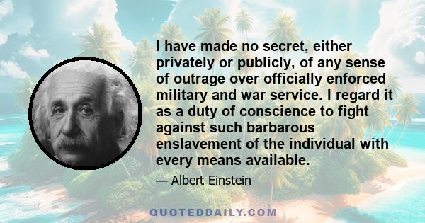 I have made no secret, either privately or publicly, of any sense of outrage over officially enforced military and war service. I regard it as a duty of conscience to fight against such barbarous enslavement of the