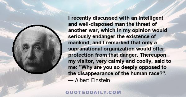I recently discussed with an intelligent and well-disposed man the threat of another war, which in my opinion would seriously endanger the existence of mankind, and I remarked that only a supranational organization
