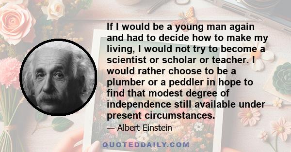 If I would be a young man again and had to decide how to make my living, I would not try to become a scientist or scholar or teacher. I would rather choose to be a plumber or a peddler in hope to find that modest degree