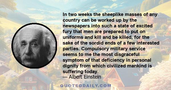 In two weeks the sheeplike masses of any country can be worked up by the newspapers into such a state of excited fury that men are prepared to put on uniforms and kill and be killed, for the sake of the sordid ends of a