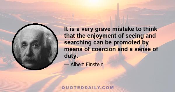 It is a very grave mistake to think that the enjoyment of seeing and searching can be promoted by means of coercion and a sense of duty. To the contrary, I believe it would be possible to rob even a healthy beast of