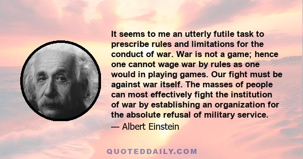 It seems to me an utterly futile task to prescribe rules and limitations for the conduct of war. War is not a game; hence one cannot wage war by rules as one would in playing games. Our fight must be against war itself.