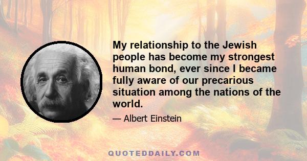 My relationship to the Jewish people has become my strongest human bond, ever since I became fully aware of our precarious situation among the nations of the world.