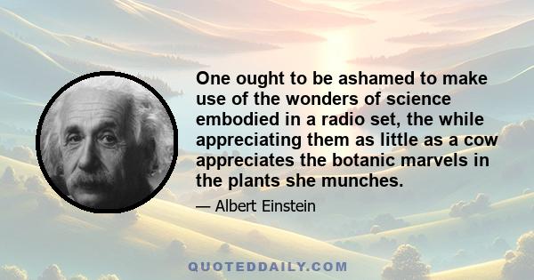 One ought to be ashamed to make use of the wonders of science embodied in a radio set, the while appreciating them as little as a cow appreciates the botanic marvels in the plants she munches.