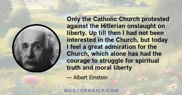 Only the Catholic Church protested against the Hitlerian onslaught on liberty. Up till then I had not been interested in the Church, but today I feel a great admiration for the Church, which alone has had the courage to