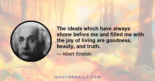 The ideals which have always shone before me and filled me with the joy of living are goodness, beauty, and truth.