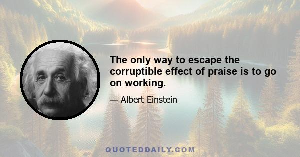 The only way to escape the corruptible effect of praise is to go on working.