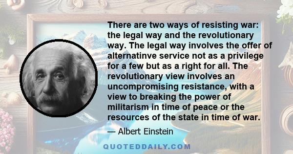 There are two ways of resisting war: the legal way and the revolutionary way. The legal way involves the offer of alternatinve service not as a privilege for a few but as a right for all. The revolutionary view involves