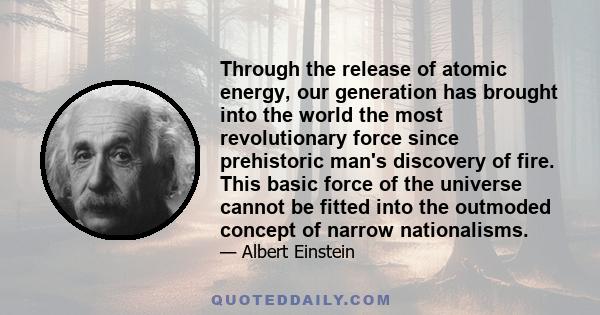 Through the release of atomic energy, our generation has brought into the world the most revolutionary force since prehistoric man's discovery of fire. This basic force of the universe cannot be fitted into the outmoded