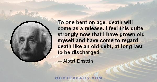 To one bent on age, death will come as a release. I feel this quite strongly now that I have grown old myself and have come to regard death like an old debt, at long last to be discharged.