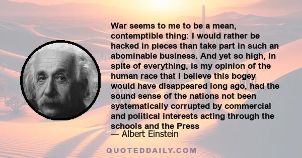 War seems to me to be a mean, contemptible thing: I would rather be hacked in pieces than take part in such an abominable business. And yet so high, in spite of everything, is my opinion of the human race that I believe