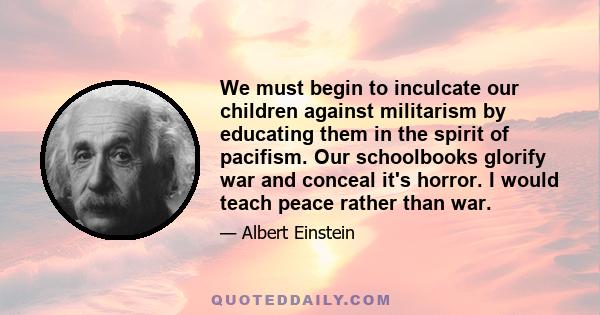We must begin to inculcate our children against militarism by educating them in the spirit of pacifism. Our schoolbooks glorify war and conceal it's horror. I would teach peace rather than war.