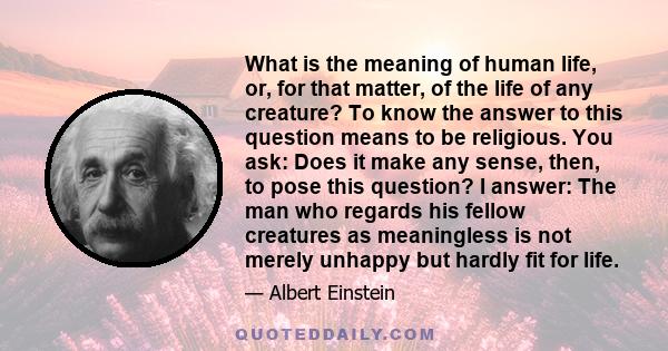What is the meaning of human life, or, for that matter, of the life of any creature? To know the answer to this question means to be religious. You ask: Does it make any sense, then, to pose this question? I answer: The