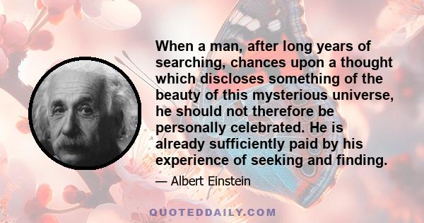 When a man, after long years of searching, chances upon a thought which discloses something of the beauty of this mysterious universe, he should not therefore be personally celebrated. He is already sufficiently paid by