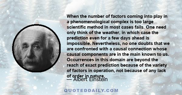 When the number of factors coming into play in a phenomenological complex is too large scientific method in most cases fails. One need only think of the weather, in which case the prediction even for a few days ahead is