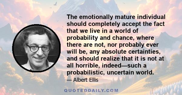 The emotionally mature individual should completely accept the fact that we live in a world of probability and chance, where there are not, nor probably ever will be, any absolute certainties, and should realize that it