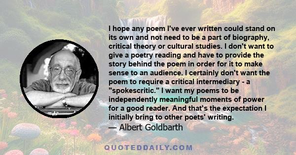 I hope any poem I've ever written could stand on its own and not need to be a part of biography, critical theory or cultural studies. I don't want to give a poetry reading and have to provide the story behind the poem