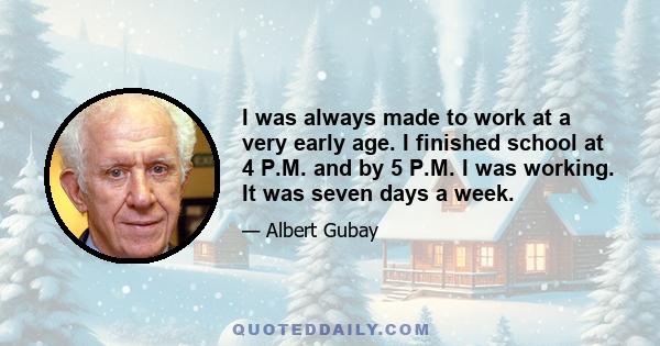 I was always made to work at a very early age. I finished school at 4 P.M. and by 5 P.M. I was working. It was seven days a week.