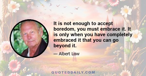 It is not enough to accept boredom, you must embrace it. It is only when you have completely embraced it that you can go beyond it.