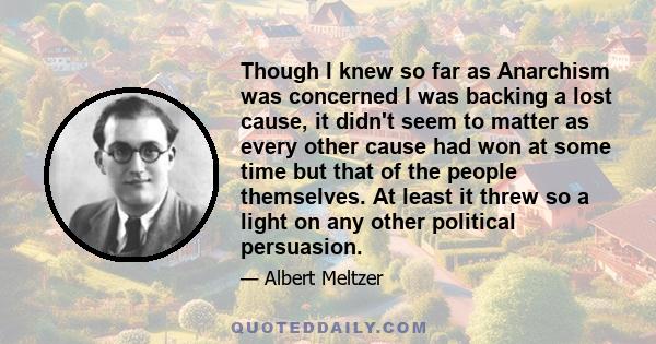Though I knew so far as Anarchism was concerned I was backing a lost cause, it didn't seem to matter as every other cause had won at some time but that of the people themselves. At least it threw so a light on any other
