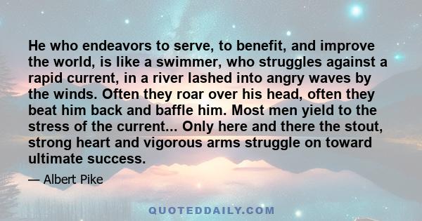 He who endeavors to serve, to benefit, and improve the world, is like a swimmer, who struggles against a rapid current, in a river lashed into angry waves by the winds. Often they roar over his head, often they beat him
