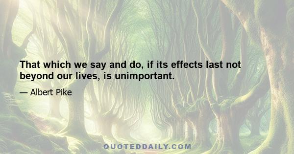 That which we say and do, if its effects last not beyond our lives, is unimportant.