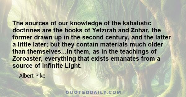 The sources of our knowledge of the kabalistic doctrines are the books of Yetzirah and Zohar, the former drawn up in the second century, and the latter a little later; but they contain materials much older than