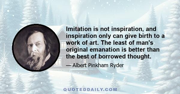 Imitation is not inspiration, and inspiration only can give birth to a work of art. The least of man's original emanation is better than the best of borrowed thought.