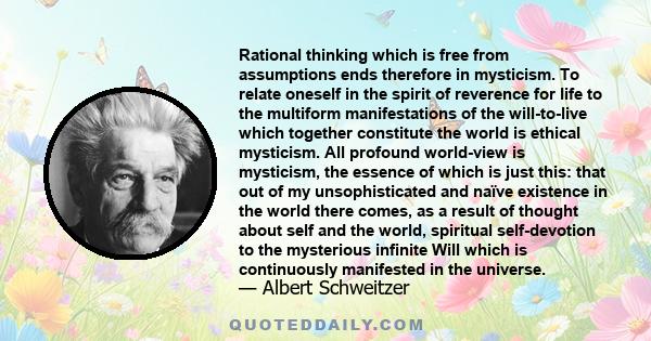 Rational thinking which is free from assumptions ends therefore in mysticism. To relate oneself in the spirit of reverence for life to the multiform manifestations of the will-to-live which together constitute the world