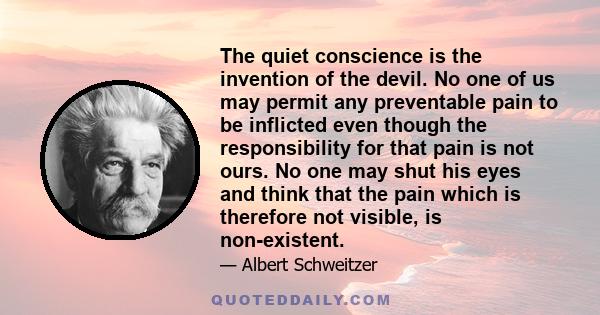 The quiet conscience is the invention of the devil. No one of us may permit any preventable pain to be inflicted even though the responsibility for that pain is not ours. No one may shut his eyes and think that the pain
